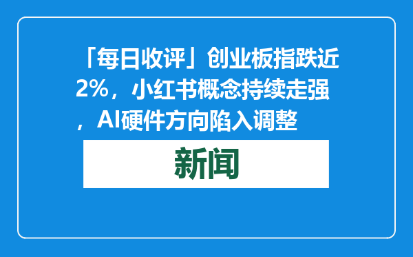 「每日收评」创业板指跌近2%，小红书概念持续走强，AI硬件方向陷入调整