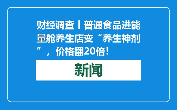 财经调查丨普通食品进能量舱养生店变“养生神剂”，价格翻20倍！