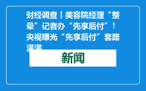财经调查丨美容院经理“整晕”记者办“先享后付”！央视曝光“先享后付”套路满满