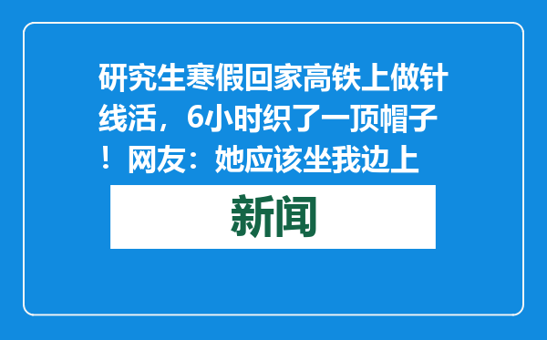 研究生寒假回家高铁上做针线活，6小时织了一顶帽子！网友：她应该坐我边上