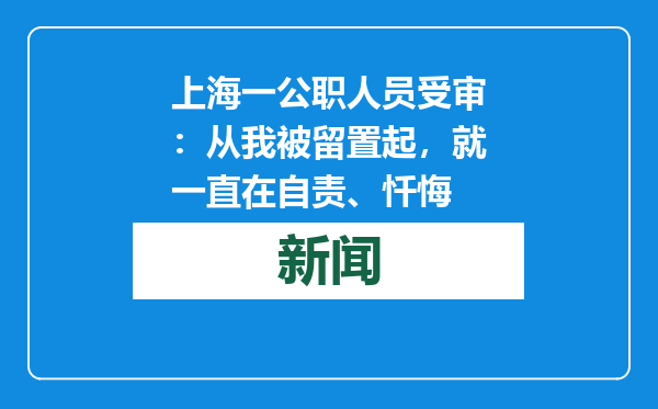 上海一公职人员受审：从我被留置起，就一直在自责、忏悔