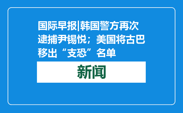 国际早报|韩国警方再次逮捕尹锡悦；美国将古巴移出“支恐”名单
