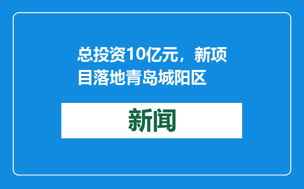 总投资10亿元，新项目落地青岛城阳区