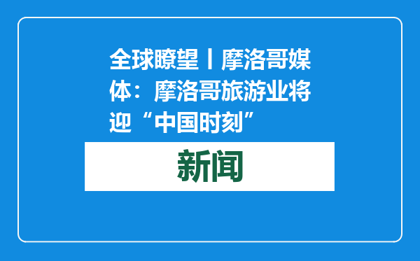 全球瞭望丨摩洛哥媒体：摩洛哥旅游业将迎“中国时刻”