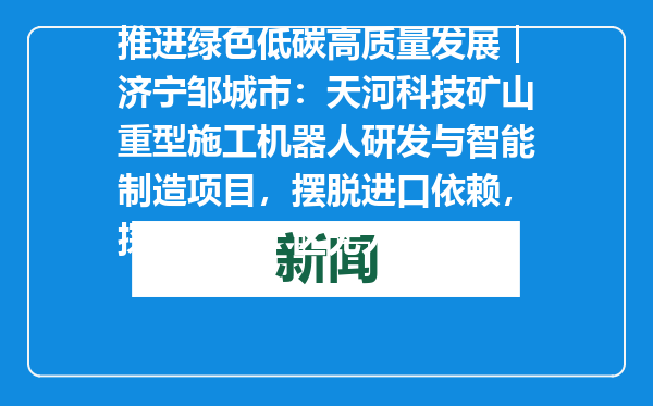 推进绿色低碳高质量发展｜济宁邹城市：天河科技矿山重型施工机器人研发与智能制造项目，摆脱进口依赖，探索深层矿区无人化开采