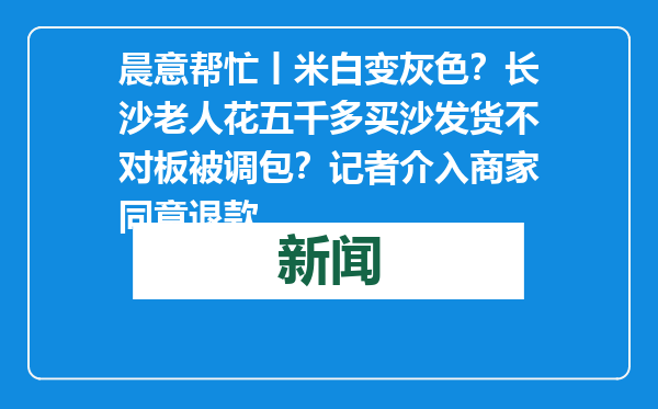 晨意帮忙丨米白变灰色？长沙老人花五千多买沙发货不对板被调包？记者介入商家同意退款