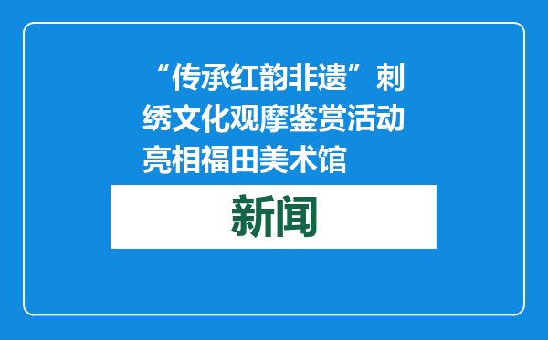 “传承红韵非遗”刺绣文化观摩鉴赏活动亮相福田美术馆