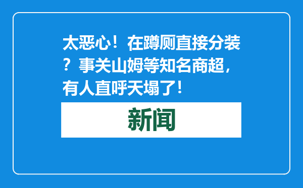 太恶心！在蹲厕直接分装？事关山姆等知名商超，有人直呼天塌了！