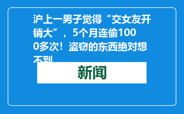 沪上一男子觉得“交女友开销大”，5个月连偷1000多次！盗窃的东西绝对想不到……