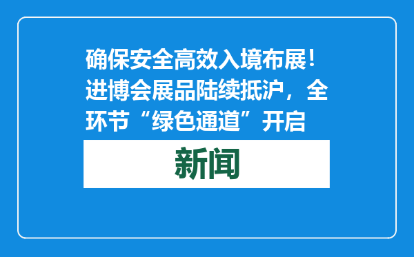 确保安全高效入境布展！进博会展品陆续抵沪，全环节“绿色通道”开启