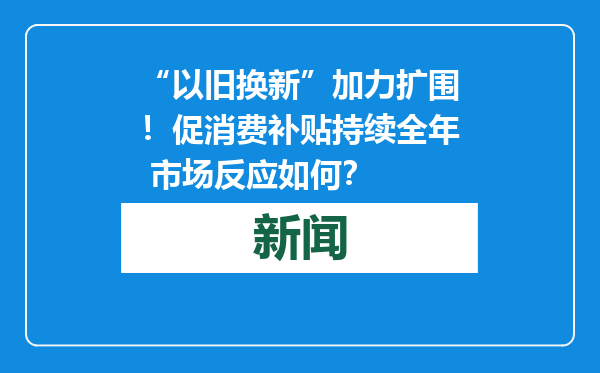 “以旧换新”加力扩围！促消费补贴持续全年 市场反应如何？