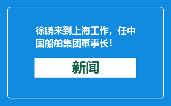 徐鹏来到上海工作，任中国船舶集团董事长！
