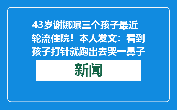 43岁谢娜曝三个孩子最近轮流住院！本人发文：看到孩子打针就跑出去哭一鼻子