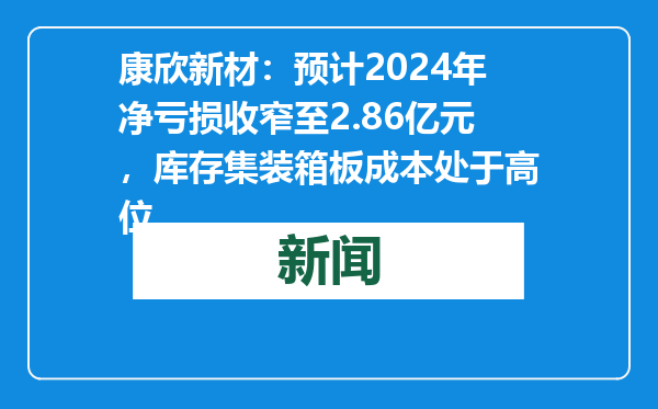 康欣新材：预计2024年净亏损收窄至2.86亿元，库存集装箱板成本处于高位