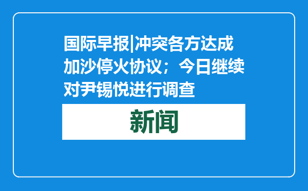国际早报|冲突各方达成加沙停火协议；今日继续对尹锡悦进行调查