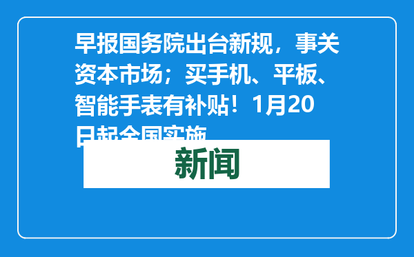 早报国务院出台新规，事关资本市场；买手机、平板、智能手表有补贴！1月20日起全国实施