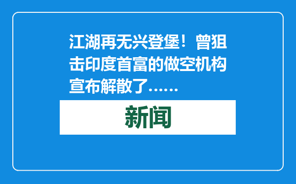 江湖再无兴登堡！曾狙击印度首富的做空机构宣布解散了……