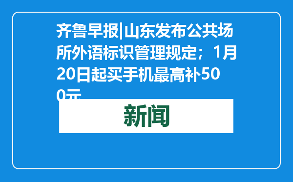 齐鲁早报|山东发布公共场所外语标识管理规定；1月20日起买手机最高补500元