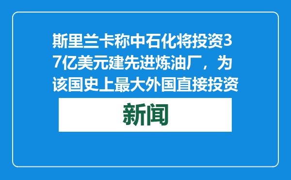 斯里兰卡称中石化将投资37亿美元建先进炼油厂，为该国史上最大外国直接投资