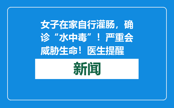 女子在家自行灌肠，确诊“水中毒”！严重会威胁生命！医生提醒