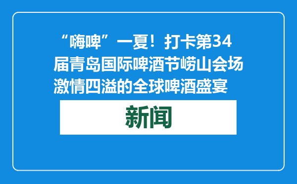 “嗨啤”一夏！打卡第34届青岛国际啤酒节崂山会场激情四溢的全球啤酒盛宴