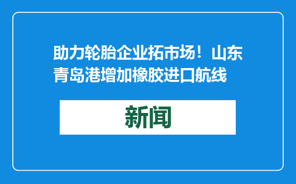 助力轮胎企业拓市场！山东青岛港增加橡胶进口航线