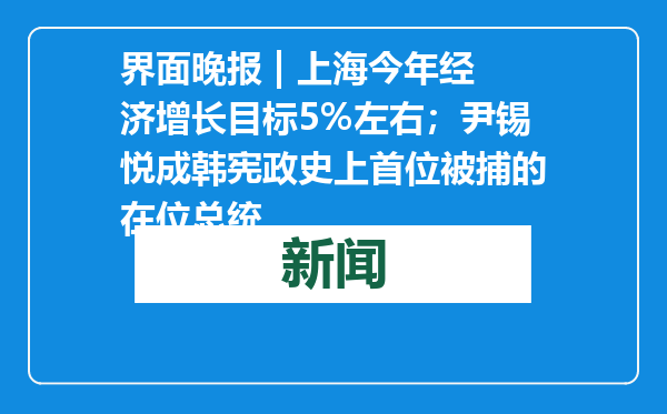 界面晚报 | 上海今年经济增长目标5%左右；尹锡悦成韩宪政史上首位被捕的在位总统