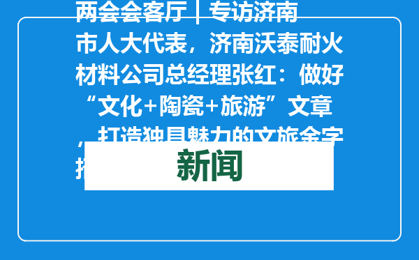 两会会客厅 | 专访济南市人大代表，济南沃泰耐火材料公司总经理张红：做好“文化+陶瓷+旅游”文章，打造独具魅力的文旅金字招牌