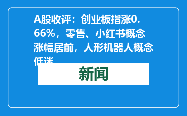 A股收评：创业板指涨0.66%，零售、小红书概念涨幅居前，人形机器人概念低迷