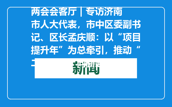 两会会客厅 | 专访济南市人大代表，市中区委副书记、区长孟庆顺：以“项目提升年”为总牵引，推动“二次创业”向新起势