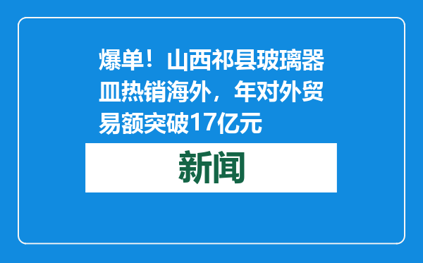 爆单！山西祁县玻璃器皿热销海外，年对外贸易额突破17亿元