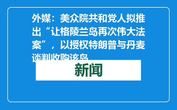 外媒：美众院共和党人拟推出“让格陵兰岛再次伟大法案”，以授权特朗普与丹麦谈判收购该岛