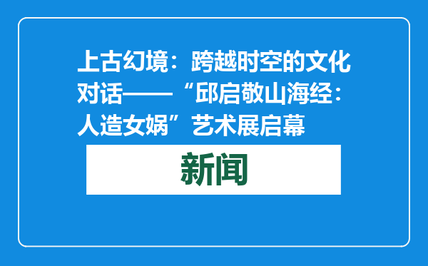 上古幻境：跨越时空的文化对话——“邱启敬山海经：人造女娲”艺术展启幕