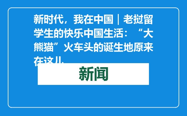 新时代，我在中国｜老挝留学生的快乐中国生活：“大熊猫”火车头的诞生地原来在这儿