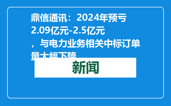 鼎信通讯：2024年预亏2.09亿元-2.5亿元，与电力业务相关中标订单量大幅下降