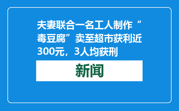 夫妻联合一名工人制作“毒豆腐”卖至超市获利近300元，3人均获刑
