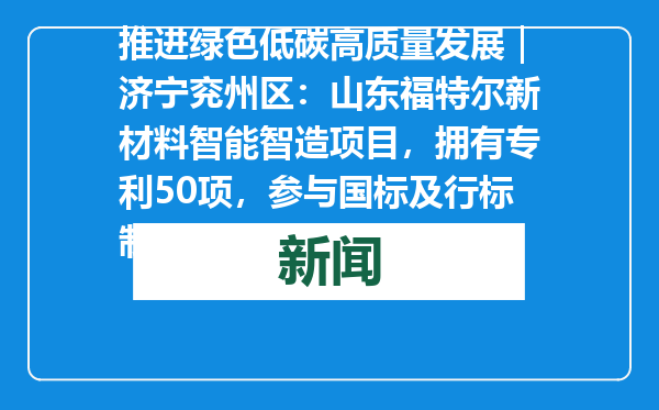 推进绿色低碳高质量发展｜济宁兖州区：山东福特尔新材料智能智造项目，拥有专利50项，参与国标及行标制定