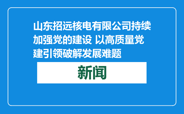 山东招远核电有限公司持续加强党的建设 以高质量党建引领破解发展难题