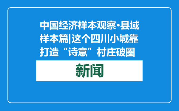 中国经济样本观察·县域样本篇|这个四川小城靠打造“诗意”村庄破圈