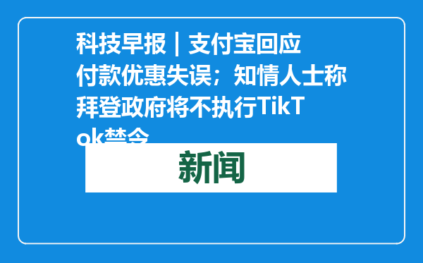 科技早报 | 支付宝回应付款优惠失误；知情人士称拜登政府将不执行TikTok禁令