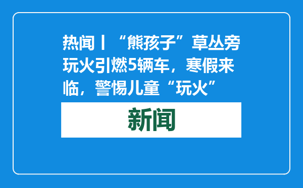 热闻丨“熊孩子”草丛旁玩火引燃5辆车，寒假来临，警惕儿童“玩火”