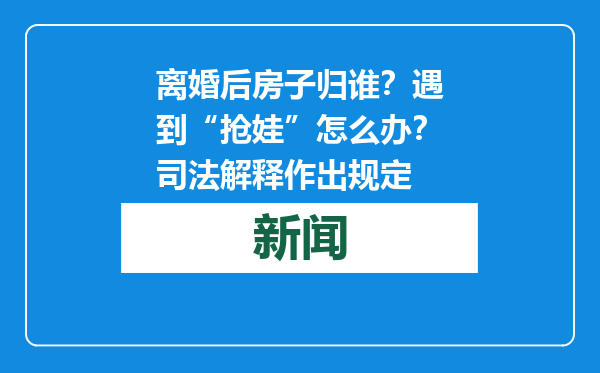 离婚后房子归谁？遇到“抢娃”怎么办？司法解释作出规定