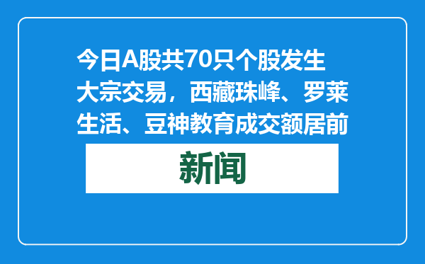 今日A股共70只个股发生大宗交易，西藏珠峰、罗莱生活、豆神教育成交额居前