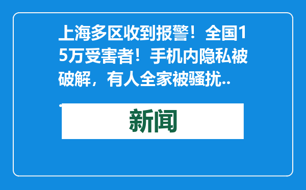上海多区收到报警！全国15万受害者！手机内隐私被破解，有人全家被骚扰...