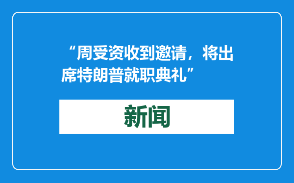 “周受资收到邀请，将出席特朗普就职典礼”