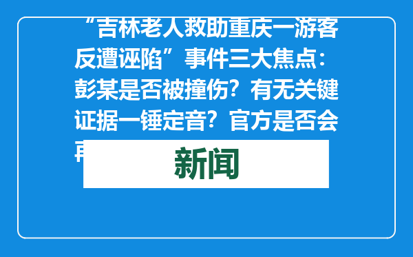 “吉林老人救助重庆一游客反遭诬陷”事件三大焦点：彭某是否被撞伤？有无关键证据一锤定音？官方是否会再通报？