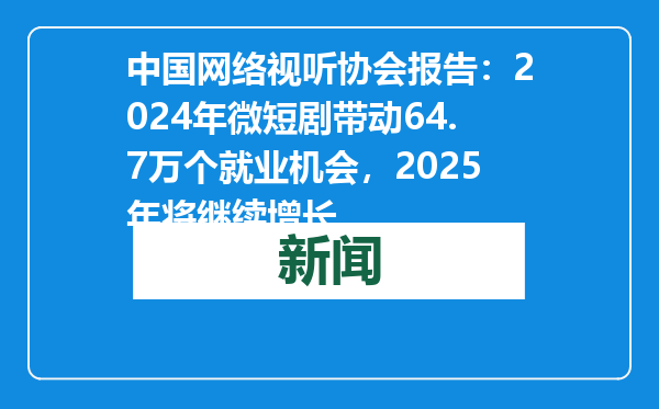 中国网络视听协会报告：2024年微短剧带动64.7万个就业机会，2025年将继续增长