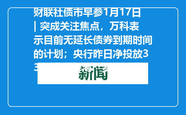 财联社债市早参1月17日| 突成关注焦点，万科表示目前无延长债券到期时间的计划；央行昨日净投放3364亿“解渴”资金面