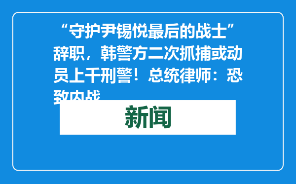 “守护尹锡悦最后的战士”辞职，韩警方二次抓捕或动员上千刑警！总统律师：恐致内战