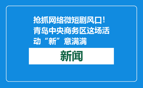 抢抓网络微短剧风口！青岛中央商务区这场活动“新”意满满
